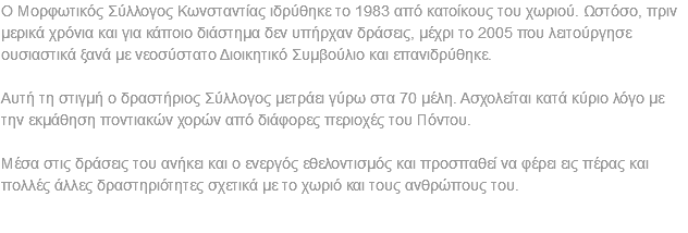 Ο Μορφωτικός Σύλλογος Κωνσταντίας ιδρύθηκε το 1983 από κατοίκους του χωριού. Ωστόσο, πριν μερικά χρόνια και για κάποιο διάστημα δεν υπήρχαν δράσεις, μέχρι το 2005 που λειτούργησε ουσιαστικά ξανά με νεοσύστατο Διοικητικό Συμβούλιο και επανιδρύθηκε. Αυτή τη στιγμή ο δραστήριος Σύλλογος μετράει γύρω στα 70 μέλη. Ασχολείται κατά κύριο λόγο με την εκμάθηση ποντιακών χορών από διάφορες περιοχές του Πόντου. Μέσα στις δράσεις του ανήκει και ο ενεργός εθελοντισμός και προσπαθεί να φέρει εις πέρας και πολλές άλλες δραστηριότητες σχετικά με το χωριό και τους ανθρώπους του. 